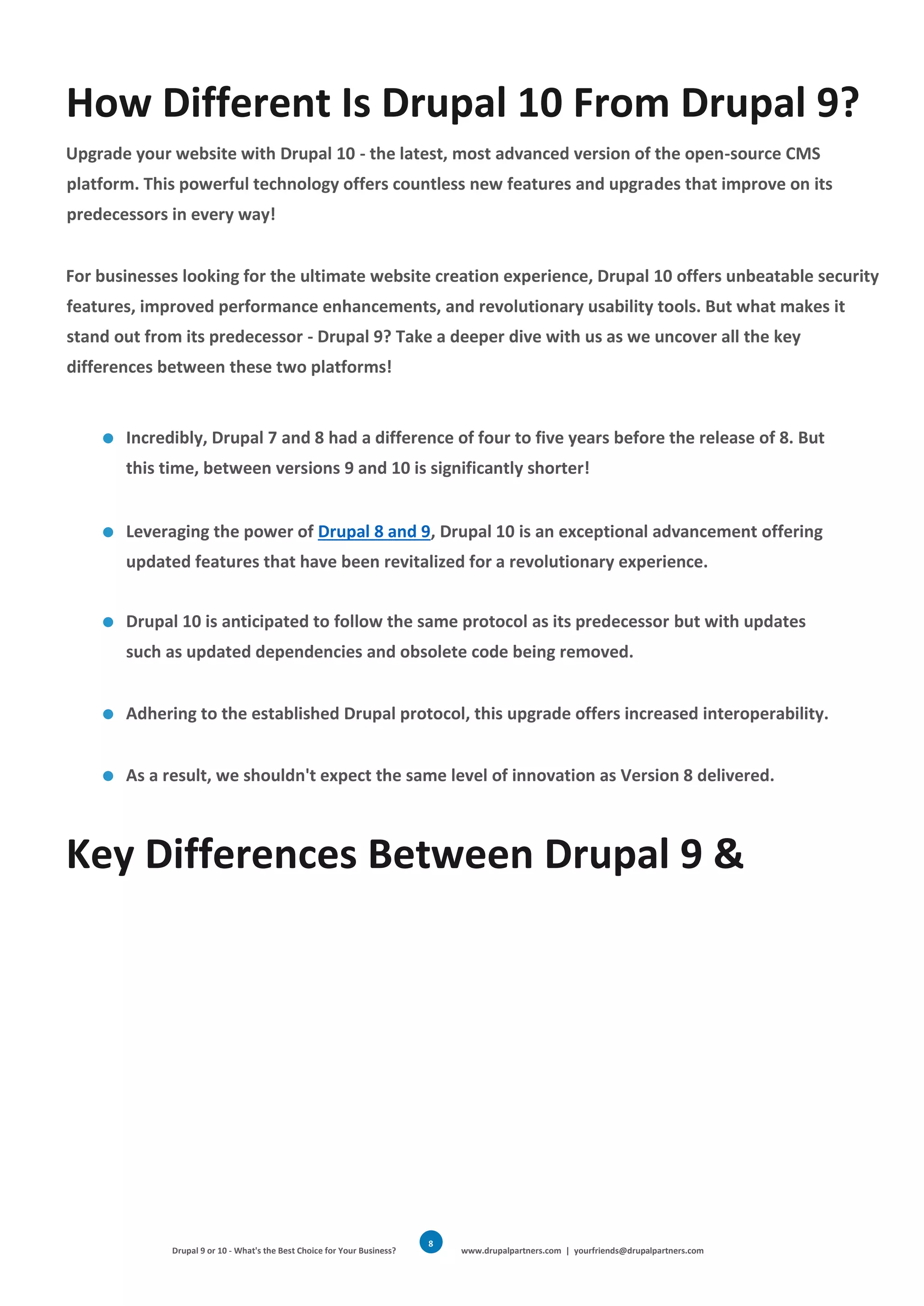 Drupal 9 or 10 - What's the Best Choice for Your Business? www.drupalpartners.com | yourfriends@drupalpartners.com
8
How Different Is Drupal 10 From Drupal 9?
Upgrade your website with Drupal 10 - the latest, most advanced version of the open-source CMS
platform. This powerful technology offers countless new features and upgrades that improve on its
predecessors in every way!
For businesses looking for the ultimate website creation experience, Drupal 10 offers unbeatable security
features, improved performance enhancements, and revolutionary usability tools. But what makes it
stand out from its predecessor - Drupal 9? Take a deeper dive with us as we uncover all the key
differences between these two platforms!
Incredibly, Drupal 7 and 8 had a difference of four to five years before the release of 8. But
this time, between versions 9 and 10 is significantly shorter!
Leveraging the power of Drupal 8 and 9, Drupal 10 is an exceptional advancement offering
updated features that have been revitalized for a revolutionary experience.
Drupal 10 is anticipated to follow the same protocol as its predecessor but with updates
such as updated dependencies and obsolete code being removed.
Adhering to the established Drupal protocol, this upgrade offers increased interoperability.
As a result, we shouldn't expect the same level of innovation as Version 8 delivered.
Key Differences Between Drupal 9 &
 