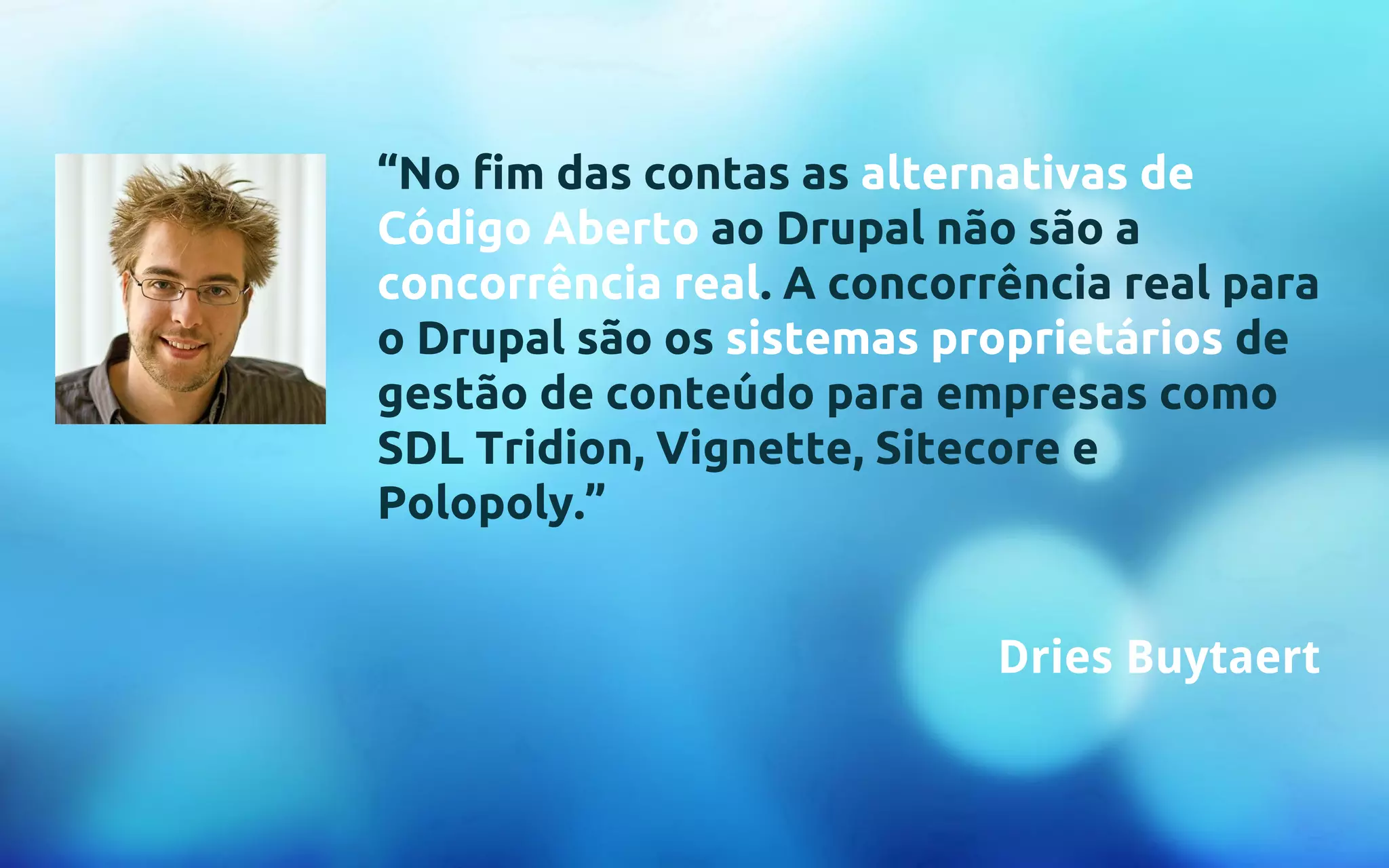 “No fim das contas as alternativas de 
Código Aberto ao Drupal não são a 
concorrência real. A concorrência real para 
o Drupal são os sistemas proprietários de 
gestão de conteúdo para empresas como 
SDL Tridion, Vignette, Sitecore e 
Polopoly.” 
Dries Buytaert 
 