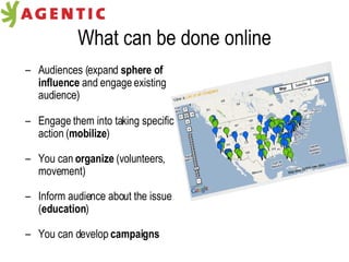 What can be done online Audiences (expand  sphere of influence  and engage existing audience) Engage them into taking specific action ( mobilize ) You can  organize  (volunteers, movement) Inform audience about the issue ( education ) You can develop  campaigns 