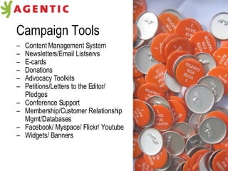 Campaign Tools Content Management System Newsletters/Email Listservs E-cards Donations Advocacy Toolkits Petitions/Letters to the Editor/ Pledges Conference Support Membership/Customer Relationship  Mgmt/Databases Facebook/ Myspace/ Flickr/ Youtube Widgets/ Banners 