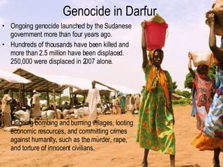 Genocide in Darfur Ongoing genocide launched by the Sudanese government more than four years ago. Hundreds of thousands have been killed and more than 2.5 million have been displaced. 250,000 were displaced in 2007 alone. Ongoing bombing and burning villages, looting economic resources, and committing crimes against humanity, such as the murder, rape, and torture of innocent civilians. 