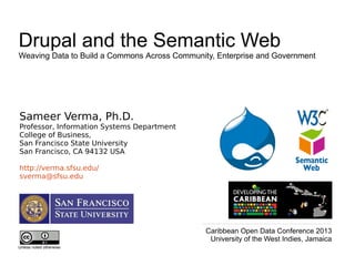 Sameer Verma, Ph.D.
Professor, Information Systems Department
College of Business,
San Francisco State University
San Francisco, CA 94132 USA
http://verma.sfsu.edu/
sverma@sfsu.edu
Unless noted otherwise
Drupal and the Semantic Web
Weaving Data to Build a Commons Across Community, Enterprise and Government
Caribbean Open Data Conference 2013
University of the West Indies, Jamaica
 