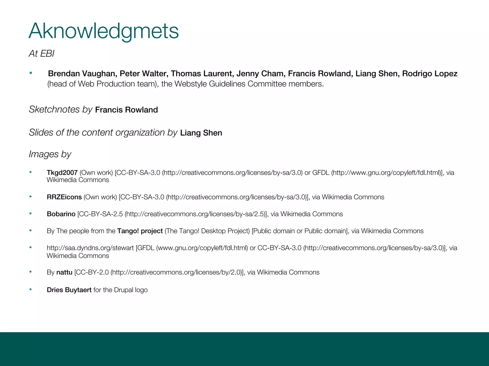Aknowledgmets
At EBI
• Brendan Vaughan, Peter Walter, Thomas Laurent, Jenny Cham, Francis Rowland, Liang Shen, Rodrigo Lopez (head
of Web Production team), the Webstyle Guidelines Committee members.
Sketchnotes by Francis Rowland
Slides of the content organization by Liang Shen
Images by
• Tkgd2007 (Own work) [CC-BY-SA-3.0 (http://creativecommons.org/licenses/by-sa/3.0) or GFDL (http://www.gnu.org/copyleft/fdl.html)], via
Wikimedia Commons
• RRZEicons (Own work) [CC-BY-SA-3.0 (http://creativecommons.org/licenses/by-sa/3.0)], via Wikimedia Commons
• Bobarino [CC-BY-SA-2.5 (http://creativecommons.org/licenses/by-sa/2.5)], via Wikimedia Commons
• By The people from the Tango! project (The Tango! Desktop Project) [Public domain or Public domain], via Wikimedia Commons
• http://saa.dyndns.org/stewart [GFDL (www.gnu.org/copyleft/fdl.html) or CC-BY-SA-3.0 (http://creativecommons.org/licenses/by-sa/3.0)], via
Wikimedia Commons
• By nattu [CC-BY-2.0 (http://creativecommons.org/licenses/by/2.0)], via Wikimedia Commons
• By Berdea (Own work) [CC-BY-SA-3.0 (http://creativecommons.org/licenses/by-sa/3.0)], via Wikimedia Commons
• Dries Buytaert for the Drupal logo
 