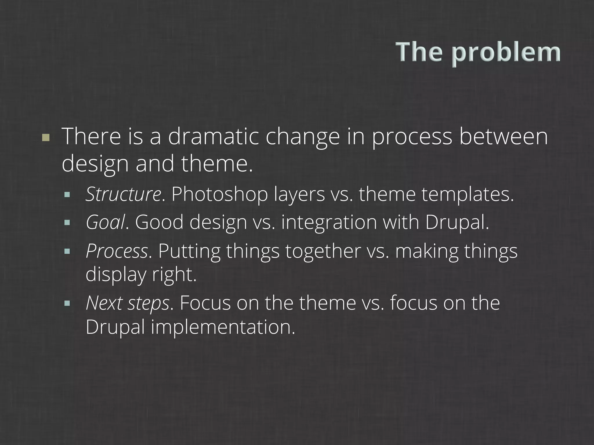 ¡    There is a dramatic change in process between
      design and theme.
      §  Structure. Photoshop layers vs. theme templates.
      §  Goal. Good design vs. integration with Drupal.
      §  Process. Putting things together vs. making things
          display right.
      §  Next steps. Focus on the theme vs. focus on the
          Drupal implementation.
 