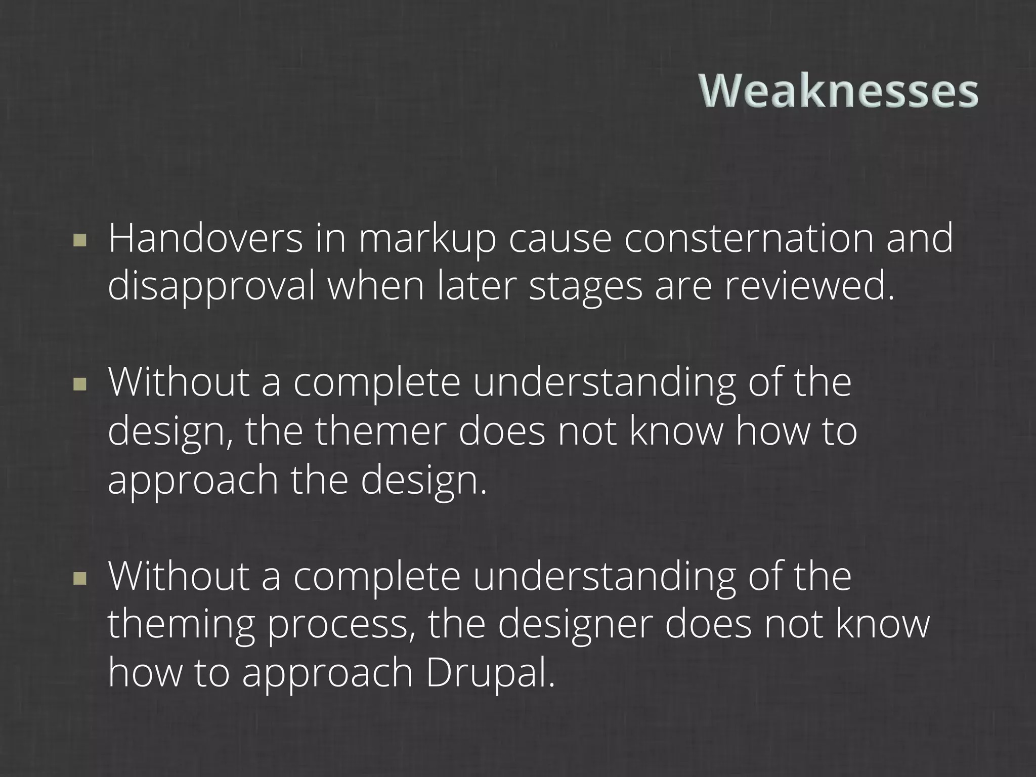 ¡    Handovers in markup cause consternation and
      disapproval when later stages are reviewed.

¡    Without a complete understanding of the
      design, the themer does not know how to
      approach the design.

¡    Without a complete understanding of the
      theming process, the designer does not know
      how to approach Drupal.
 