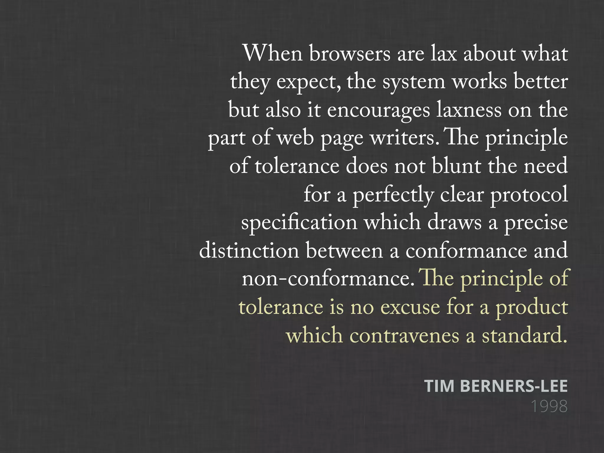 When browsers are lax about what
    they expect, the system works better
   but also it encourages laxness on the
 part of web page writers. The principle
   of tolerance does not blunt the need
            for a perfectly clear protocol
     specification which draws a precise
distinction between a conformance and
     non-conformance. The principle of
     tolerance is no excuse for a product
          which contravenes a standard.

                         TIM BERNERS-LEE
                                   1998
 