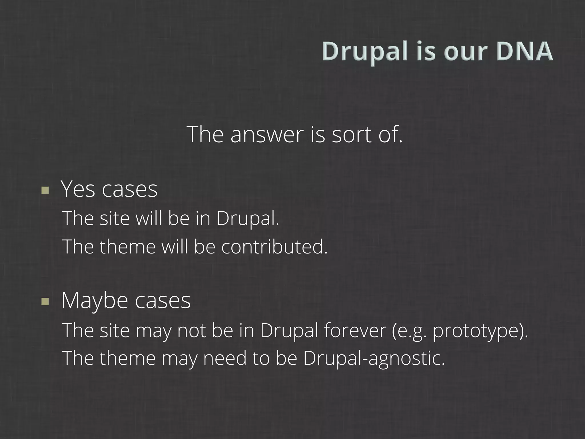 The answer is sort of.

¡    Yes cases
      The site will be in Drupal.
      The theme will be contributed.

¡    Maybe cases
      The site may not be in Drupal forever (e.g. prototype).
      The theme may need to be Drupal-agnostic.
 