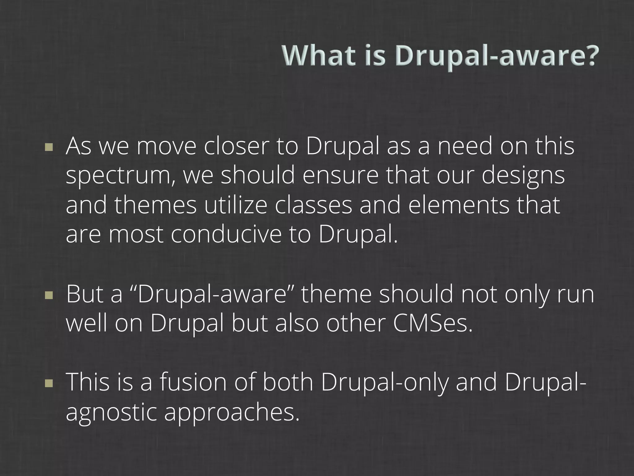 ¡    As we move closer to Drupal as a need on this
      spectrum, we should ensure that our designs
      and themes utilize classes and elements that
      are most conducive to Drupal.

¡    But a “Drupal-aware” theme should not only run
      well on Drupal but also other CMSes.

¡    This is a fusion of both Drupal-only and Drupal-
      agnostic approaches.
 