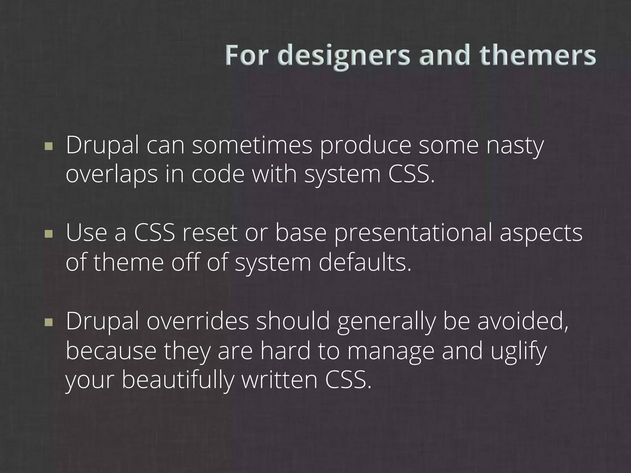 ¡    Drupal can sometimes produce some nasty
      overlaps in code with system CSS.

¡    Use a CSS reset or base presentational aspects
      of theme oﬀ of system defaults.

¡    Drupal overrides should generally be avoided,
      because they are hard to manage and uglify
      your beautifully written CSS.
 