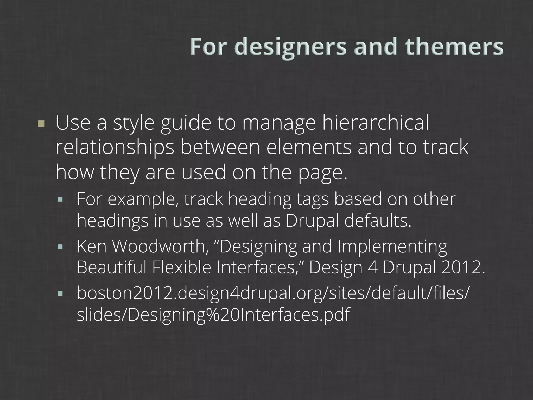 ¡    Use a style guide to manage hierarchical
      relationships between elements and to track
      how they are used on the page.
      §  For example, track heading tags based on other
          headings in use as well as Drupal defaults.
      §  Ken Woodworth, “Designing and Implementing
          Beautiful Flexible Interfaces,” Design 4 Drupal 2012.
      §  boston2012.design4drupal.org/sites/default/ﬁles/
          slides/Designing%20Interfaces.pdf
 