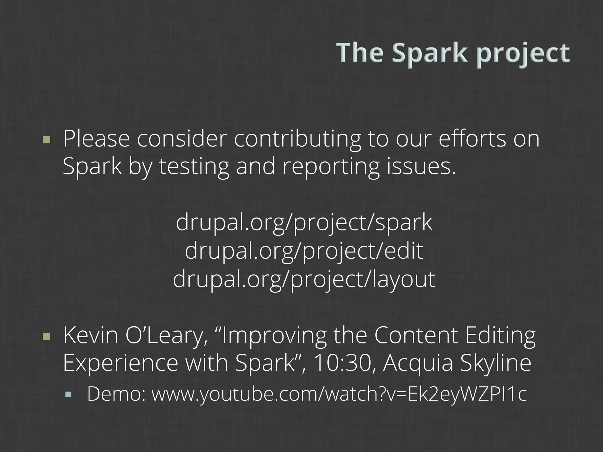 ¡    Please consider contributing to our eﬀorts on
      Spark by testing and reporting issues.

                drupal.org/project/spark
                 drupal.org/project/edit
                drupal.org/project/layout

¡    Kevin O’Leary, “Improving the Content Editing
      Experience with Spark”, 10:30, Acquia Skyline
      §  Demo: www.youtube.com/watch?v=Ek2eyWZPI1c
 