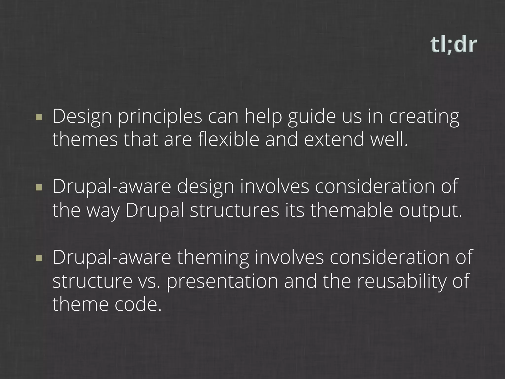 ¡    Design principles can help guide us in creating
      themes that are ﬂexible and extend well.

¡    Drupal-aware design involves consideration of
      the way Drupal structures its themable output.

¡    Drupal-aware theming involves consideration of
      structure vs. presentation and the reusability of
      theme code.
 