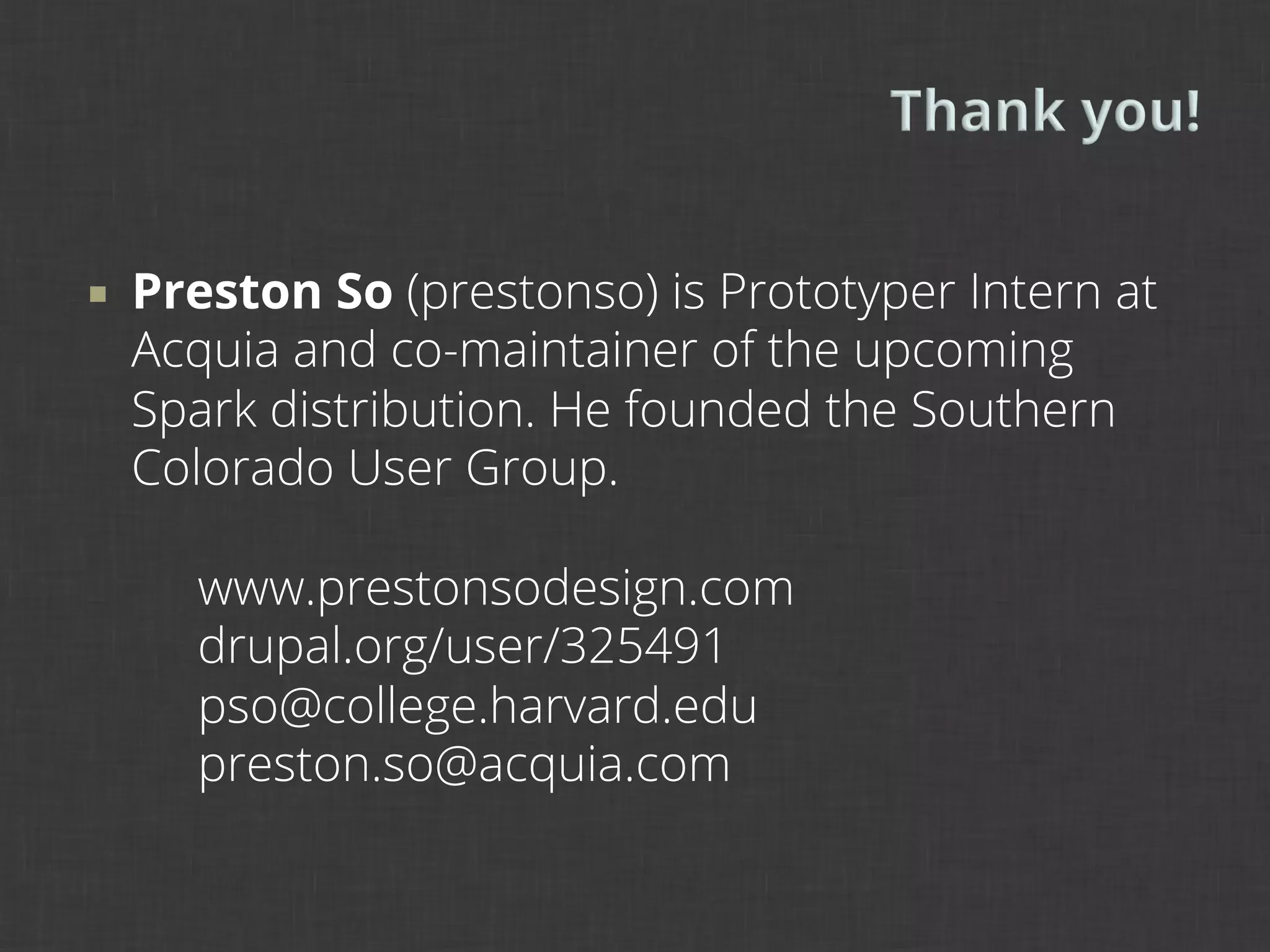 ¡    Preston So (prestonso) is Prototyper Intern at
      Acquia and co-maintainer of the upcoming
      Spark distribution. He founded the Southern
      Colorado User Group.

        www.prestonsodesign.com
        drupal.org/user/325491
        pso@college.harvard.edu
        preston.so@acquia.com
 