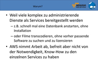 Warum?
• Weil viele komplex zu administrierende
Dienste als Services bereitgestellt werden
– z.B. schnell mal eine Datenbank anstarten, ohne
Installation
– oder Filme transcodieren, ohne vorher passende
Software zu suchen und zu lizensieren
• AWS nimmt Arbeit ab, befreit aber nicht von
der Notwendigkeit, Know-How zu den
einzelnen Services zu haben
 