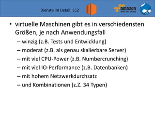 Dienste im Detail: EC2
• virtuelle Maschinen gibt es in verschiedensten
Größen, je nach Anwendungsfall
– winzig (z.B. Tests und Entwicklung)
– moderat (z.B. als genau skalierbare Server)
– mit viel CPU-Power (z.B. Numbercrunching)
– mit viel IO-Performance (z.B. Datenbanken)
– mit hohem Netzwerkdurchsatz
– und Kombinationen (z.Z. 34 Typen)
 