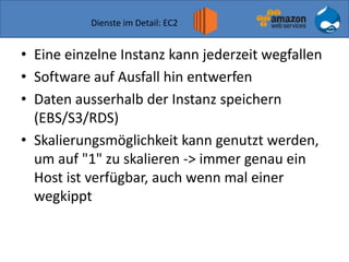Dienste im Detail: EC2
• Eine einzelne Instanz kann jederzeit wegfallen
• Software auf Ausfall hin entwerfen
• Daten ausserhalb der Instanz speichern
(EBS/S3/RDS)
• Skalierungsmöglichkeit kann genutzt werden,
um auf "1" zu skalieren -> immer genau ein
Host ist verfügbar, auch wenn mal einer
wegkippt
 