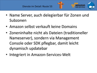 Dienste im Detail: Route 53
• Name Server, auch delegierbar für Zonen und
Subzonen
• Amazon selbst verkauft keine Domains
• Zoneninhalte nicht als Dateien (traditioneller
Nameserver), sondern via Management
Console oder SDK pflegbar, damit leicht
dynamisch updatebar
• Integriert in Amazon-Services-Welt
 
