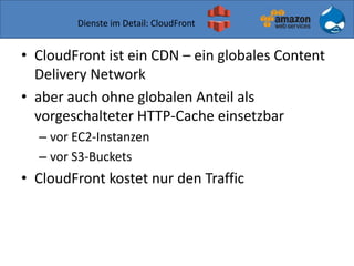 Dienste im Detail: CloudFront
• CloudFront ist ein CDN – ein globales Content
Delivery Network
• aber auch ohne globalen Anteil als
vorgeschalteter HTTP-Cache einsetzbar
– vor EC2-Instanzen
– vor S3-Buckets
• CloudFront kostet nur den Traffic
 