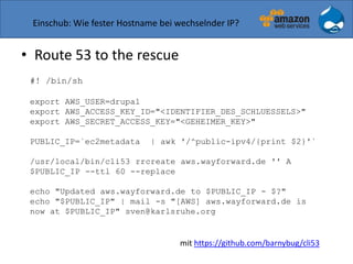 Einschub: Wie fester Hostname bei wechselnder IP?
• Route 53 to the rescue
#! /bin/sh
export AWS_USER=drupal
export AWS_ACCESS_KEY_ID="<IDENTIFIER_DES_SCHLUESSELS>"
export AWS_SECRET_ACCESS_KEY="<GEHEIMER_KEY>"
PUBLIC_IP=`ec2metadata | awk '/^public-ipv4/{print $2}'`
/usr/local/bin/cli53 rrcreate aws.wayforward.de '' A
$PUBLIC_IP --ttl 60 --replace
echo "Updated aws.wayforward.de to $PUBLIC_IP - $?"
echo "$PUBLIC_IP" | mail -s "[AWS] aws.wayforward.de is
now at $PUBLIC_IP" sven@karlsruhe.org
mit https://github.com/barnybug/cli53
 