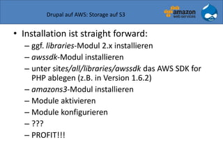 Drupal auf AWS: Storage auf S3
• Installation ist straight forward:
– ggf. libraries-Modul 2.x installieren
– awssdk-Modul installieren
– unter sites/all/libraries/awssdk das AWS SDK for
PHP ablegen (z.B. in Version 1.6.2)
– amazons3-Modul installieren
– Module aktivieren
– Module konfigurieren
– ???
– PROFIT!!!
 