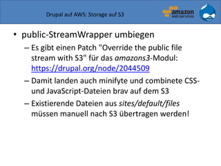 Drupal auf AWS: Storage auf S3
• public-StreamWrapper umbiegen
– Es gibt einen Patch "Override the public file
stream with S3" für das amazons3-Modul:
https://drupal.org/node/2044509
– Damit landen auch minifyte und combinete CSS-
und JavaScript-Dateien brav auf dem S3
– Existierende Dateien aus sites/default/files
müssen manuell nach S3 übertragen werden!
 