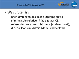 Drupal auf AWS: Storage auf S3
• Was broken ist:
– nach Umbiegen des public-Streams auf s3
stimmen die relativen Pfade zu aus CSS-
referenzierten Icons nicht mehr (anderer Host),
d.h. die Icons im Admin-Mode sind fehlend
 