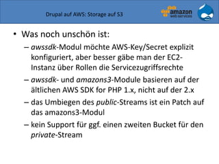Drupal auf AWS: Storage auf S3
• Was noch unschön ist:
– awssdk-Modul möchte AWS-Key/Secret explizit
konfiguriert, aber besser gäbe man der EC2-
Instanz über Rollen die Servicezugriffsrechte
– awssdk- und amazons3-Module basieren auf der
ältlichen AWS SDK for PHP 1.x, nicht auf der 2.x
– das Umbiegen des public-Streams ist ein Patch auf
das amazons3-Modul
– kein Support für ggf. einen zweiten Bucket für den
private-Stream
 
