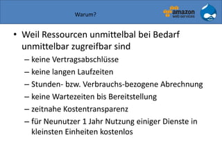Warum?
• Weil Ressourcen unmittelbal bei Bedarf
unmittelbar zugreifbar sind
– keine Vertragsabschlüsse
– keine langen Laufzeiten
– Stunden- bzw. Verbrauchs-bezogene Abrechnung
– keine Wartezeiten bis Bereitstellung
– zeitnahe Kostentransparenz
– für Neunutzer 1 Jahr Nutzung einiger Dienste in
kleinsten Einheiten kostenlos
 