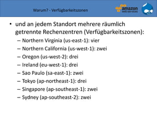 Warum? - Verfügbarkeitszonen
• und an jedem Standort mehrere räumlich
getrennte Rechenzentren (Verfügbarkeitszonen):
– Northern Virginia (us-east-1): vier
– Northern California (us-west-1): zwei
– Oregon (us-west-2): drei
– Ireland (eu-west-1): drei
– Sao Paulo (sa-east-1): zwei
– Tokyo (ap-northeast-1): drei
– Singapore (ap-southeast-1): zwei
– Sydney (ap-southeast-2): zwei
 
