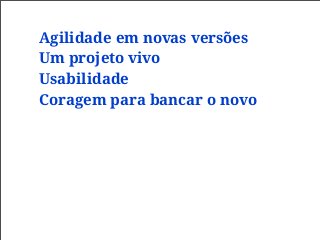 Agilidade em novas versões
Um projeto vivo
Usabilidade
Coragem para bancar o novo
 