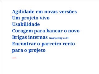 Agilidade em novas versões
Um projeto vivo
Usabilidade
Coragem para bancar o novo
Brigas internas (marketing vs TI)
Encontrar o parceiro certo
para o projeto
...
 