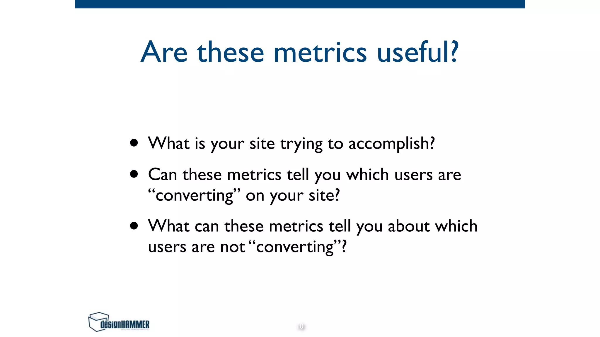 Are these metrics useful?
• What is your site trying to accomplish?
• Can these metrics tell you which users are
“converting” on your site?
• What can these metrics tell you about which
users are not “converting”?
10
 