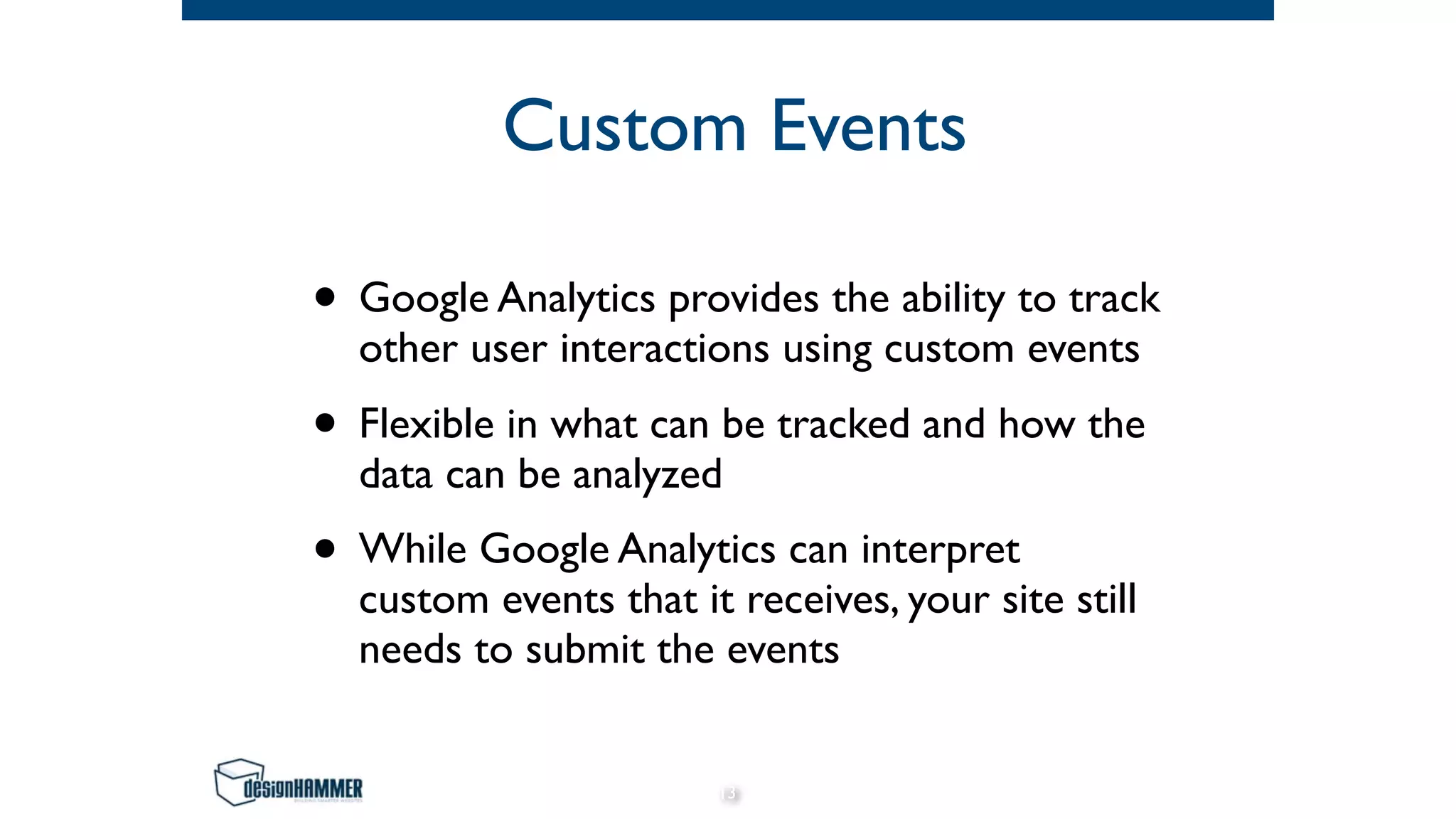 Custom Events
• Google Analytics provides the ability to track
other user interactions using custom events
• Flexible in what can be tracked and how the
data can be analyzed
• While Google Analytics can interpret
custom events that it receives, your site still
needs to submit the events
13
 