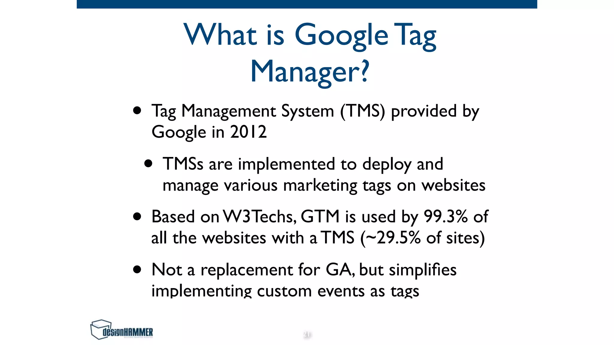 What is Google Tag
Manager?
• Tag Management System (TMS) provided by
Google in 2012
• TMSs are implemented to deploy and
manage various marketing tags on websites
• Based on W3Techs, GTM is used by 99.3% of
all the websites with a TMS (~29.5% of sites)
• Not a replacement for GA, but simpliﬁes
implementing custom events as tags
21
 