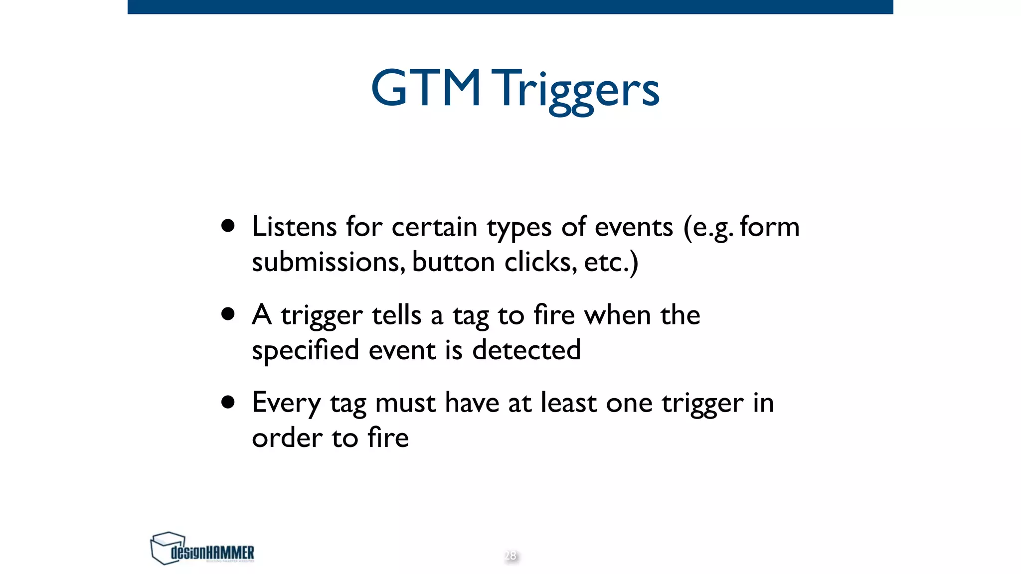 GTM Triggers
• Listens for certain types of events (e.g. form
submissions, button clicks, etc.)
• A trigger tells a tag to ﬁre when the
speciﬁed event is detected
• Every tag must have at least one trigger in
order to ﬁre
28
 