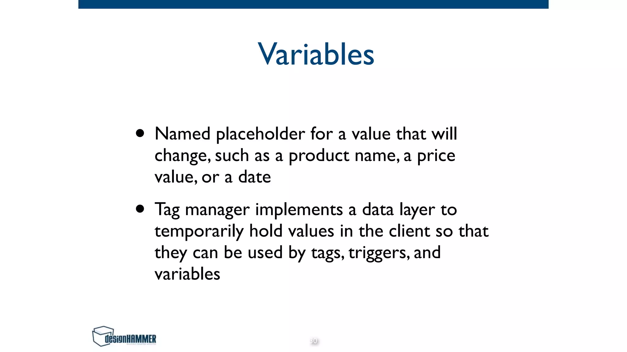 Variables
• Named placeholder for a value that will
change, such as a product name, a price
value, or a date
• Tag manager implements a data layer to
temporarily hold values in the client so that
they can be used by tags, triggers, and
variables
30
 