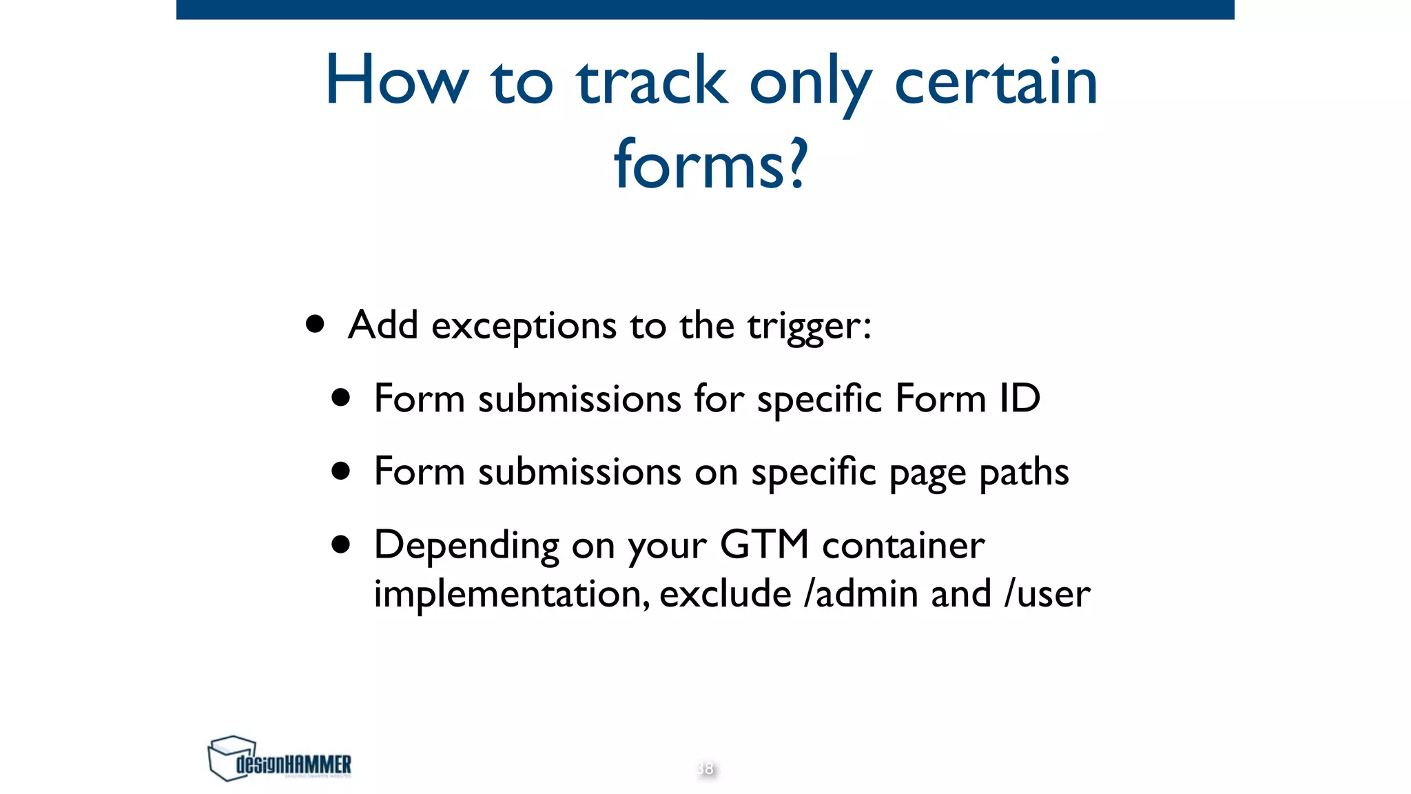 How to track only certain
forms?
• Add exceptions to the trigger:
• Form submissions for speciﬁc Form ID
• Form submissions on speciﬁc page paths
• Depending on your GTM container
implementation, exclude /admin and /user
38
 