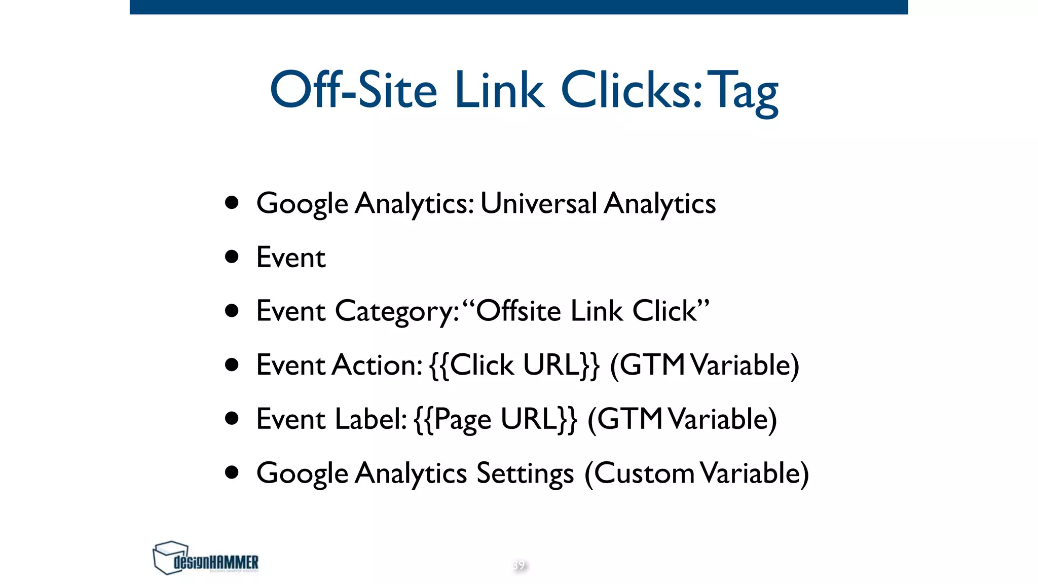 Off-Site Link Clicks:Tag
• Google Analytics: Universal Analytics
• Event
• Event Category:“Offsite Link Click”
• Event Action: {{Click URL}} (GTMVariable)
• Event Label: {{Page URL}} (GTMVariable)
• Google Analytics Settings (CustomVariable)
39
 