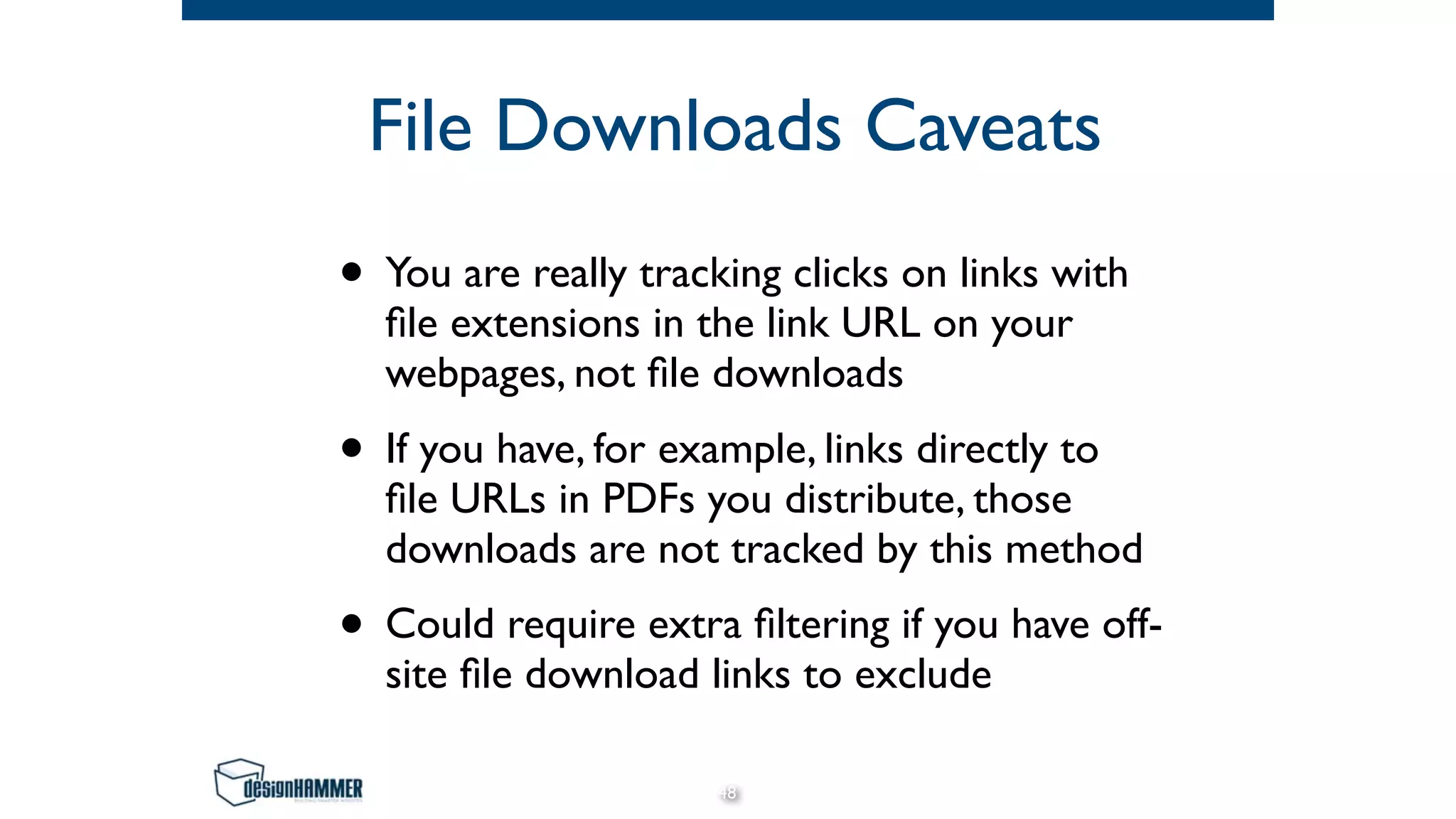 File Downloads Caveats
• You are really tracking clicks on links with
ﬁle extensions in the link URL on your
webpages, not ﬁle downloads
• If you have, for example, links directly to
ﬁle URLs in PDFs you distribute, those
downloads are not tracked by this method
• Could require extra ﬁltering if you have off-
site ﬁle download links to exclude
48
 