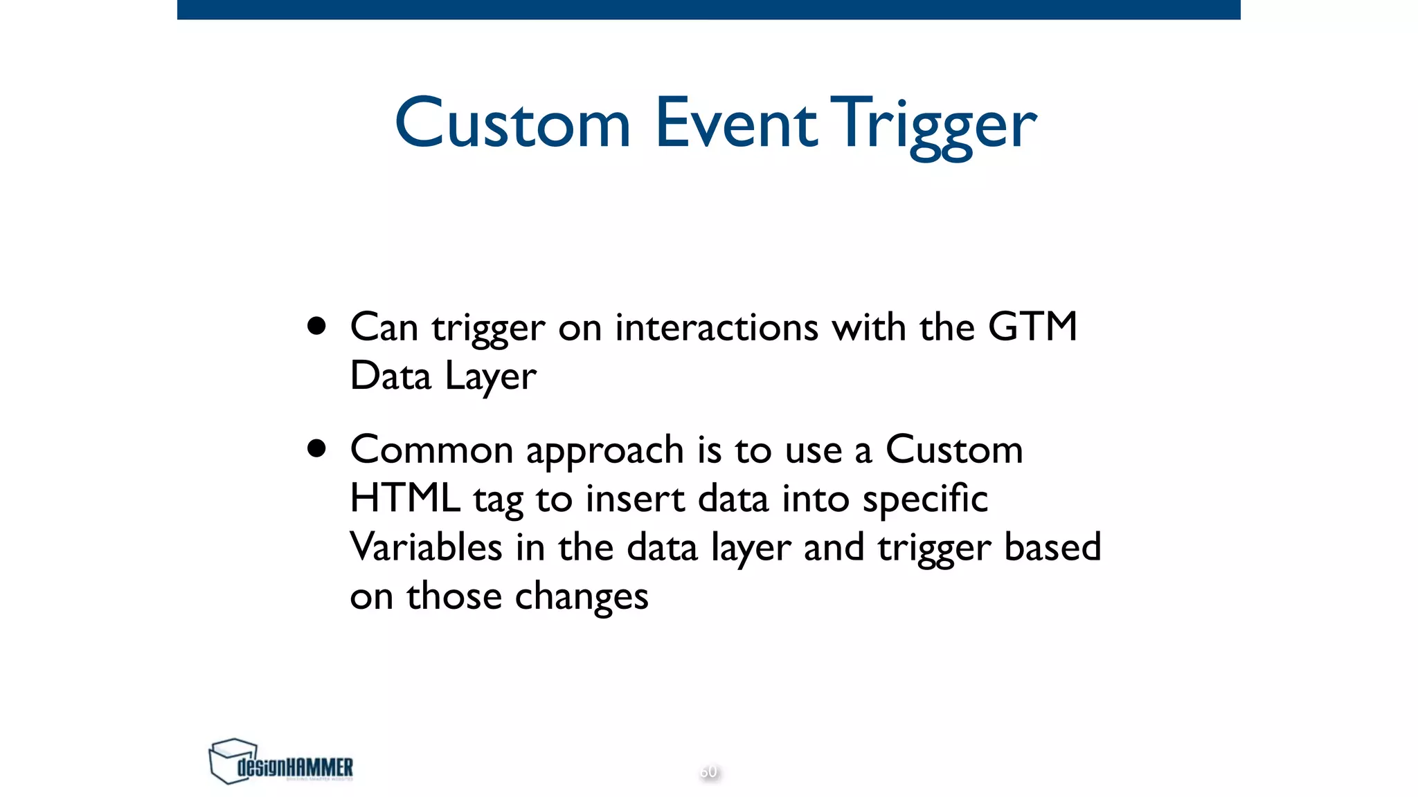 Custom Event Trigger
• Can trigger on interactions with the GTM
Data Layer
• Common approach is to use a Custom
HTML tag to insert data into speciﬁc
Variables in the data layer and trigger based
on those changes
60
 