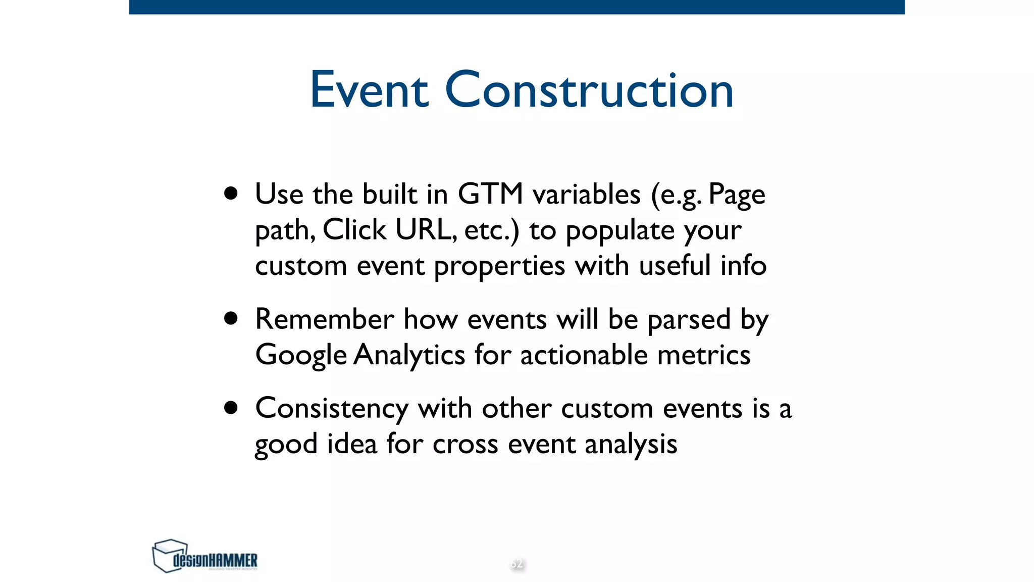 Event Construction
• Use the built in GTM variables (e.g. Page
path, Click URL, etc.) to populate your
custom event properties with useful info
• Remember how events will be parsed by
Google Analytics for actionable metrics
• Consistency with other custom events is a
good idea for cross event analysis
62
 