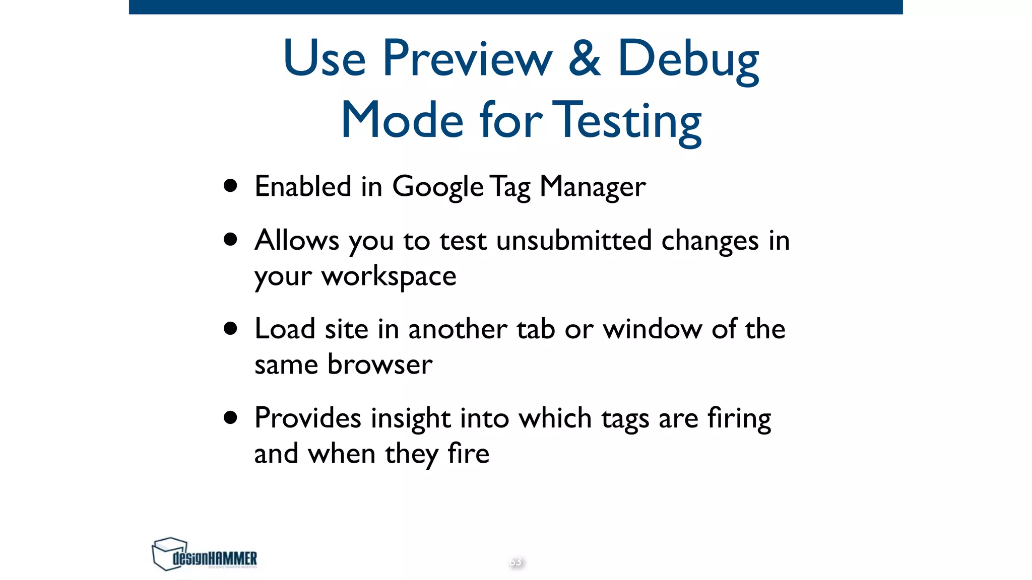 Use Preview & Debug
Mode for Testing
• Enabled in Google Tag Manager
• Allows you to test unsubmitted changes in
your workspace
• Load site in another tab or window of the
same browser
• Provides insight into which tags are ﬁring
and when they ﬁre
63
 