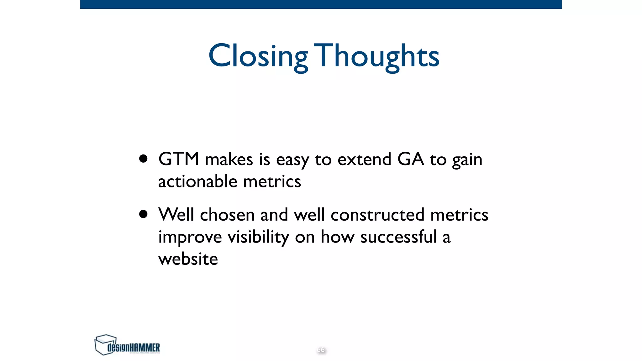 Closing Thoughts
• GTM makes is easy to extend GA to gain
actionable metrics
• Well chosen and well constructed metrics
improve visibility on how successful a
website
66
 