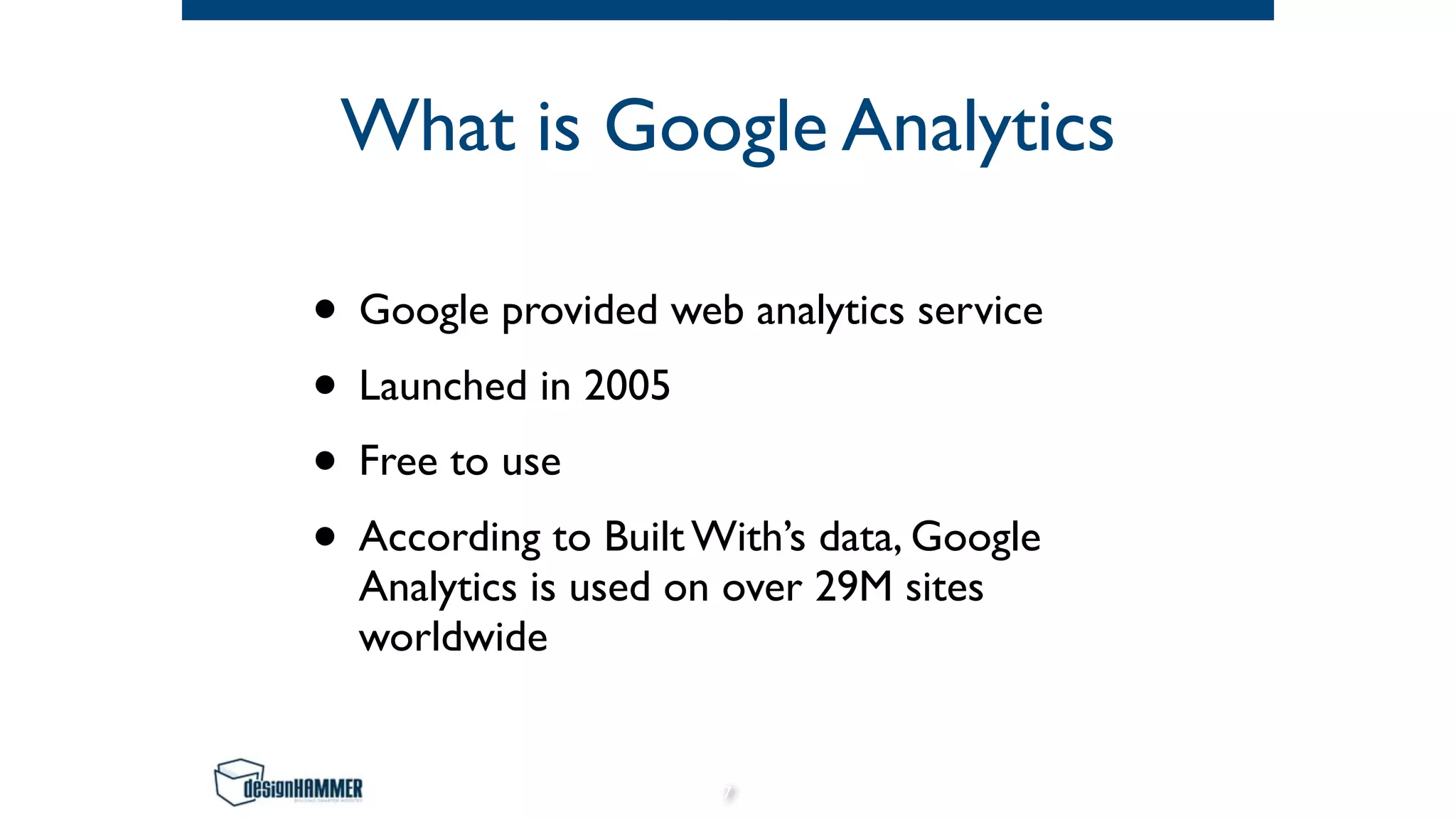 What is Google Analytics
• Google provided web analytics service
• Launched in 2005
• Free to use
• According to Built With’s data, Google
Analytics is used on over 29M sites
worldwide
7
 