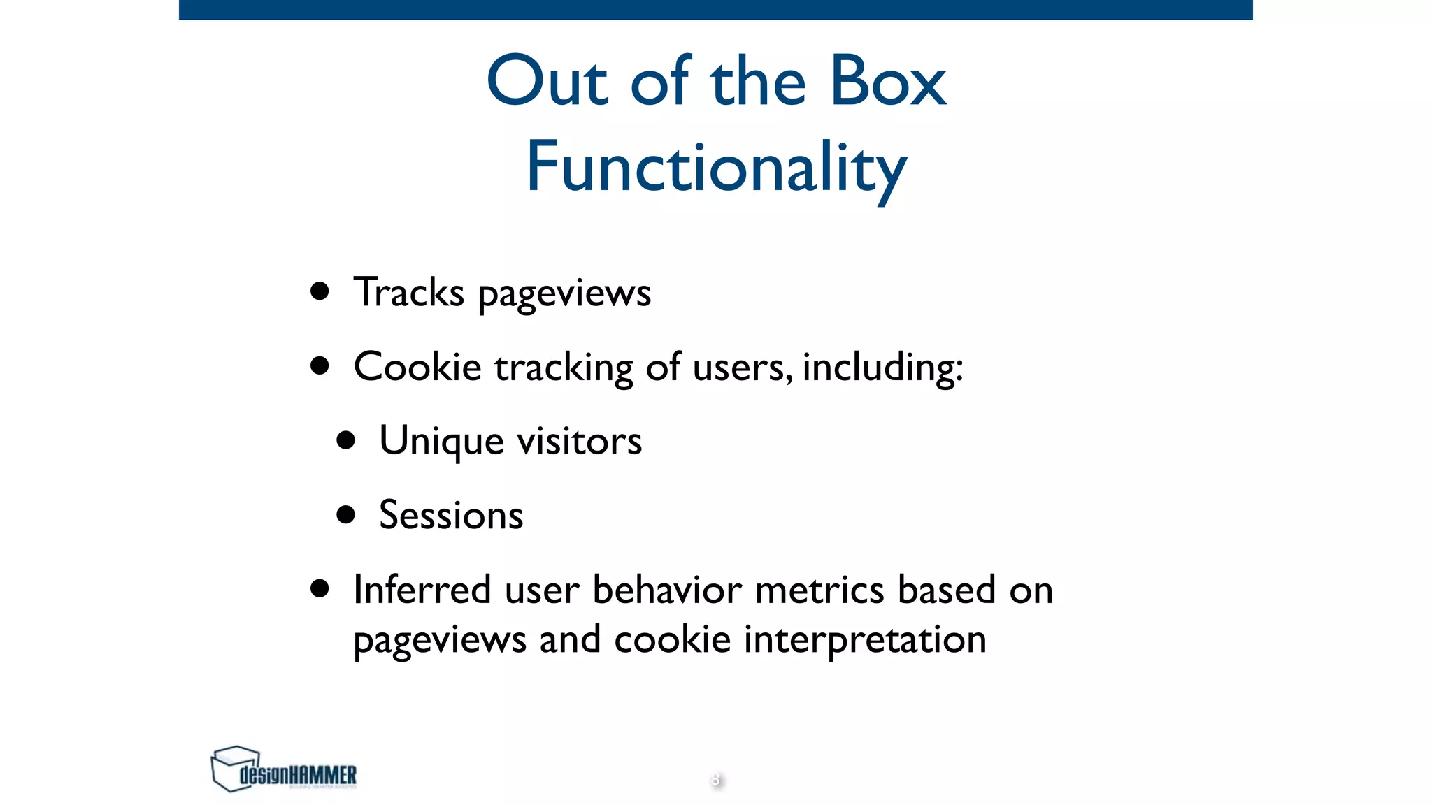 Out of the Box
Functionality
• Tracks pageviews
• Cookie tracking of users, including:
• Unique visitors
• Sessions
• Inferred user behavior metrics based on
pageviews and cookie interpretation
8
 