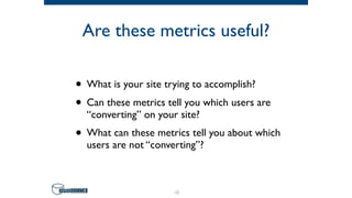 Are these metrics useful?
• What is your site trying to accomplish?
• Can these metrics tell you which users are
“converting” on your site?
• What can these metrics tell you about which
users are not “converting”?
10
 
