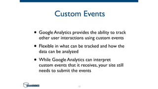 Custom Events
• Google Analytics provides the ability to track
other user interactions using custom events
• Flexible in what can be tracked and how the
data can be analyzed
• While Google Analytics can interpret
custom events that it receives, your site still
needs to submit the events
13
 