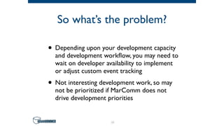 So what’s the problem?
• Depending upon your development capacity
and development workﬂow, you may need to
wait on developer availability to implement
or adjust custom event tracking
• Not interesting development work, so may
not be prioritized if MarComm does not
drive development priorities
19
 