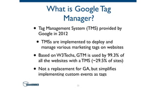 What is Google Tag
Manager?
• Tag Management System (TMS) provided by
Google in 2012
• TMSs are implemented to deploy and
manage various marketing tags on websites
• Based on W3Techs, GTM is used by 99.3% of
all the websites with a TMS (~29.5% of sites)
• Not a replacement for GA, but simpliﬁes
implementing custom events as tags
21
 
