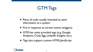 GTM Tags
• Piece of code usually intended to send
information to a system
• Fire in response to certain events (triggers)
• GTM has many provided tags (e.g. Google
Analytics, Crazy Egg, LinkedIn Insights, etc.)
• Tags also support custom HTML/JavaScript
26
 